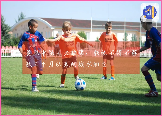 曼联中场主力缺席，教练不得不解散三个月以来的战术组合