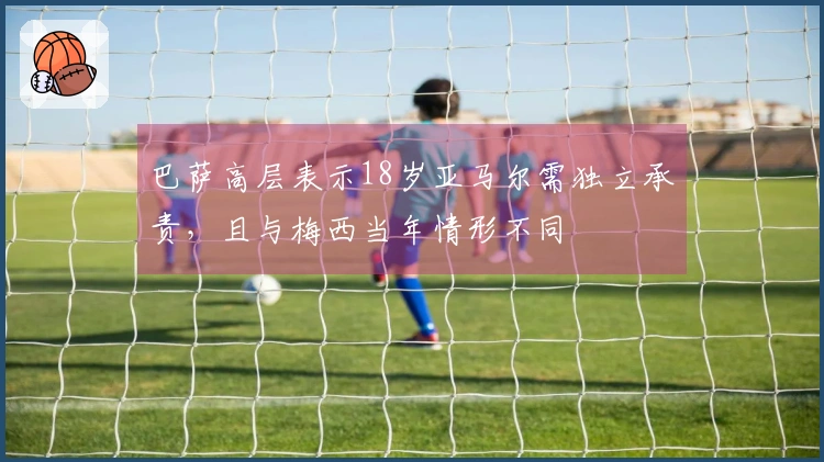 巴萨高层表示18岁亚马尔需独立承责，且与梅西当年情形不同