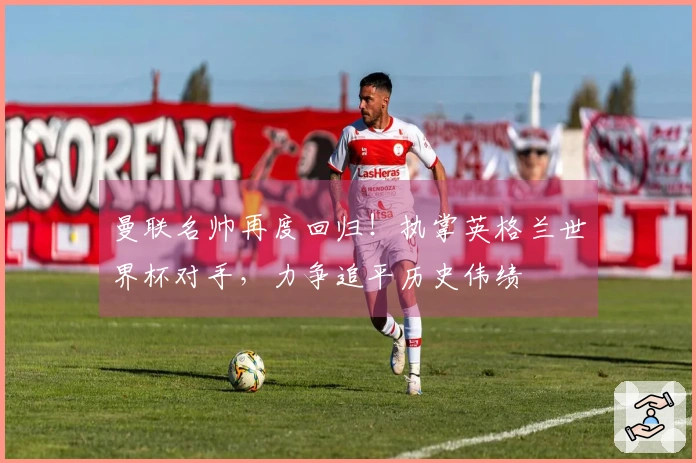 曼联名帅再度回归！执掌英格兰世界杯对手，力争追平历史伟绩