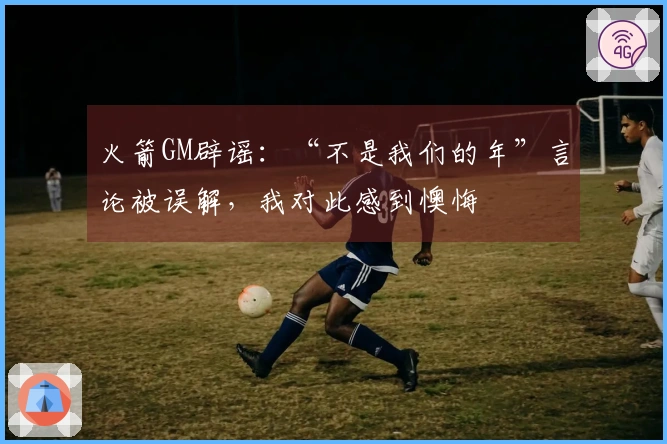 火箭GM辟谣：“不是我们的年”言论被误解，我对此感到懊悔