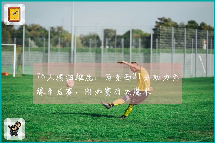 76人横扫雄鹿，马克西21分助力无缘季后赛，附加赛对决魔术