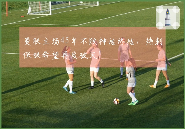曼联主场45年不败神话终结，热刺保级希望再度破灭！