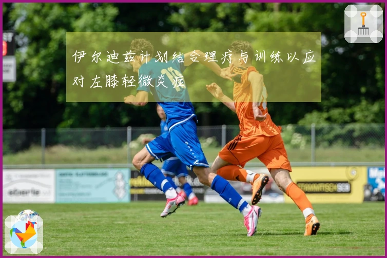 伊尔迪兹计划结合理疗与训练以应对左膝轻微炎症