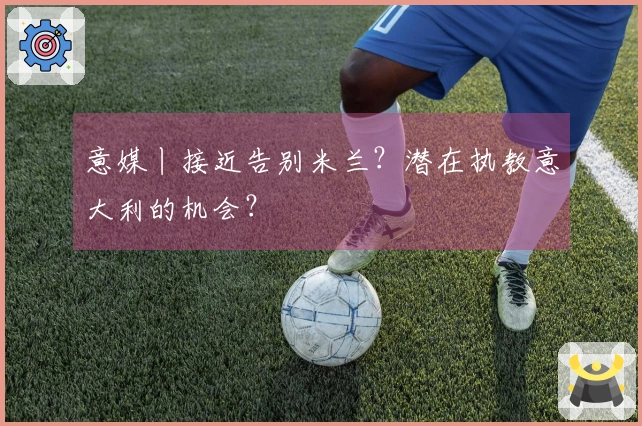 意媒丨接近告别米兰？潜在执教意大利的机会？