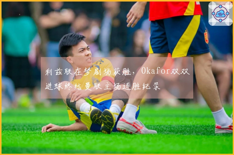 利兹联在梦剧场获胜，Okafor双双进球终结曼联主场连胜纪录