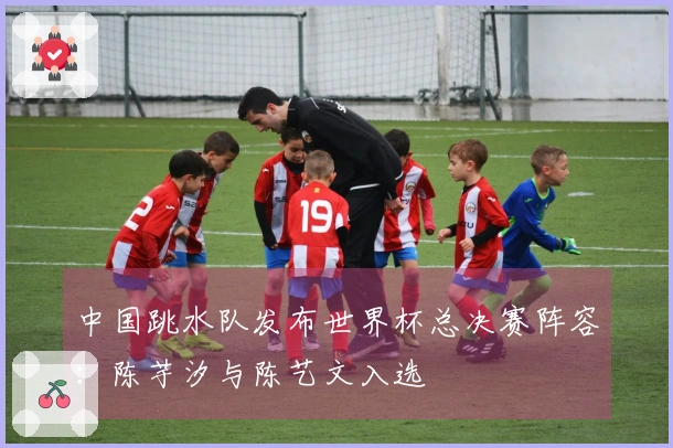 中国跳水队发布世界杯总决赛阵容：陈芋汐与陈艺文入选