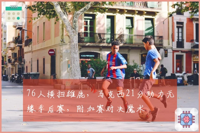 76人横扫雄鹿，马克西21分助力无缘季后赛，附加赛对决魔术