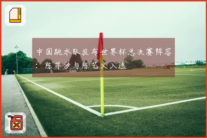 中国跳水队发布世界杯总决赛阵容：陈芋汐与陈艺文入选