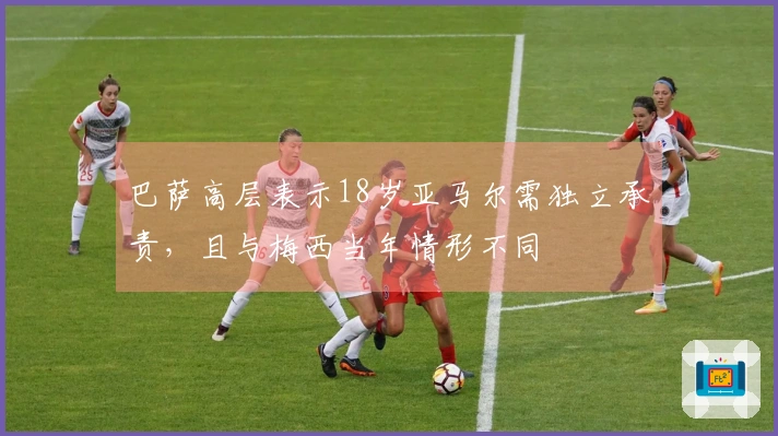 巴萨高层表示18岁亚马尔需独立承责，且与梅西当年情形不同