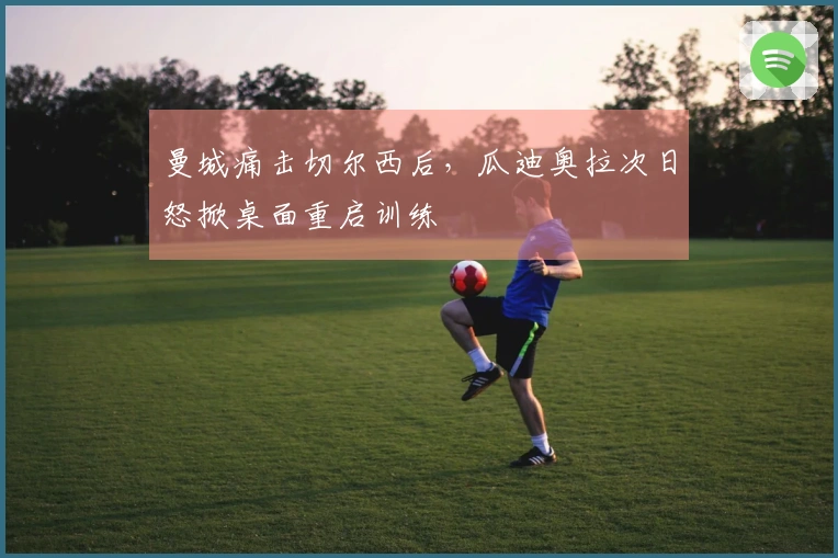 曼城痛击切尔西后，瓜迪奥拉次日怒掀桌面重启训练